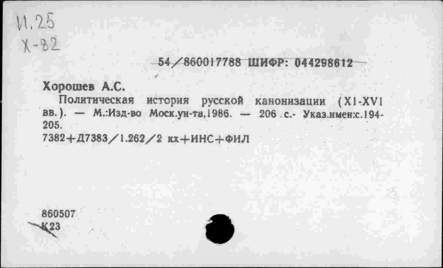 ﻿05
Ю
54/860017788 ШИФР: 044298612
Хорошев А.С.
Политическая история русской канонизации (XI-XVI вв.). — М.:Изд-во Моск.ун-та, 1986. — 206 с.- Указ.имен:с.194-205.
7382+Д7383/1.262/2 кх+ИНС+ФИЛ
860507